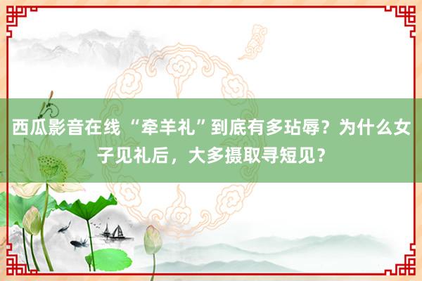 西瓜影音在线 “牵羊礼”到底有多玷辱？为什么女子见礼后，大多摄取寻短见？