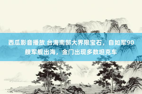 西瓜影音播放 台海南部大界限宝石，自如军90艘军舰出海，金门出现多数坦克车