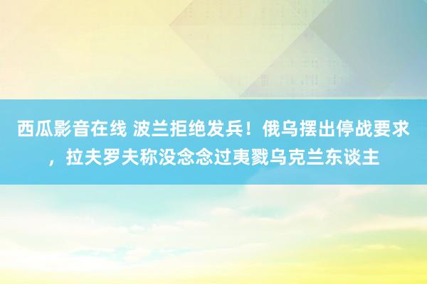 西瓜影音在线 波兰拒绝发兵！俄乌摆出停战要求，拉夫罗夫称没念念过夷戮乌克兰东谈主