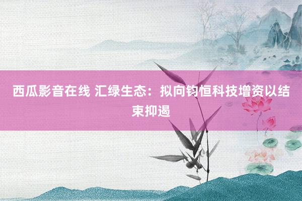 西瓜影音在线 汇绿生态：拟向钧恒科技增资以结束抑遏