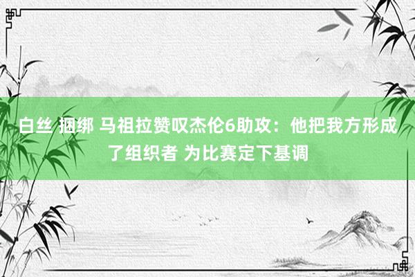 白丝 捆绑 马祖拉赞叹杰伦6助攻：他把我方形成了组织者 为比赛定下基调