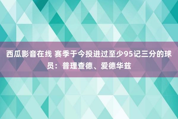 西瓜影音在线 赛季于今投进过至少95记三分的球员：普理查德、爱德华兹