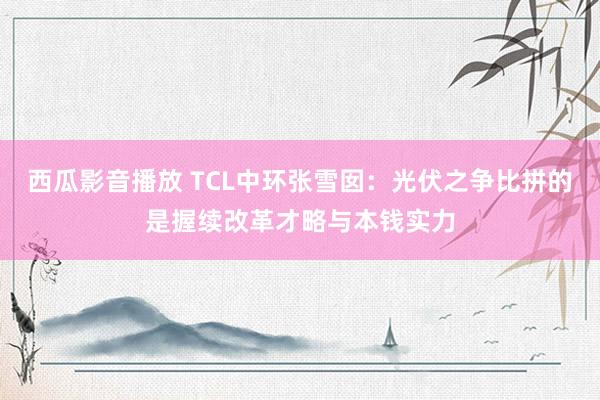 西瓜影音播放 TCL中环张雪囡：光伏之争比拼的是握续改革才略与本钱实力