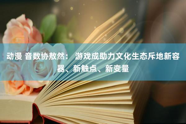 动漫 音数协敖然： 游戏成助力文化生态斥地新容器、新触点、新变量