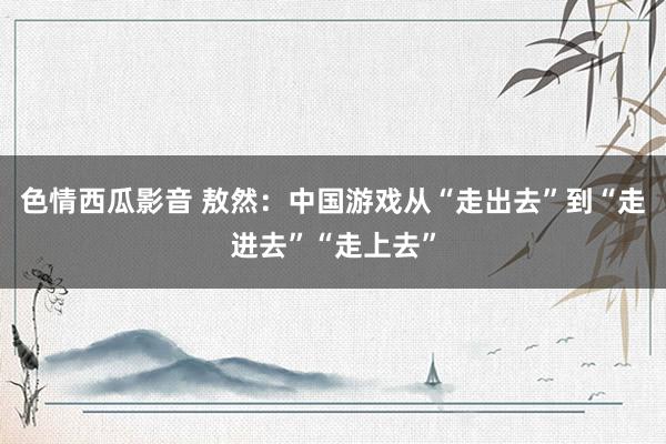 色情西瓜影音 敖然：中国游戏从“走出去”到“走进去”“走上去”