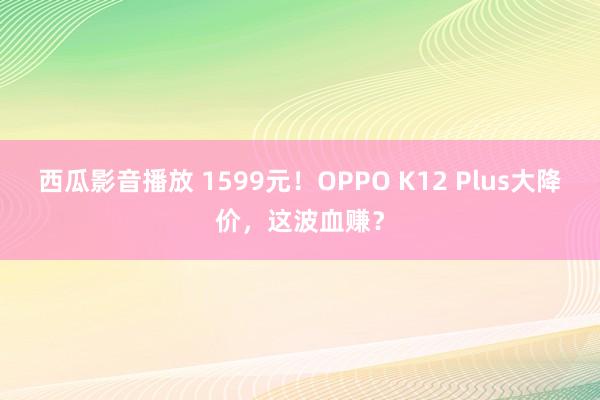 西瓜影音播放 1599元！OPPO K12 Plus大降价，这波血赚？