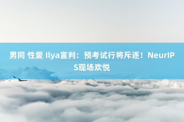 男同 性愛 Ilya宣判：预考试行将斥逐！NeurIPS现场欢悦