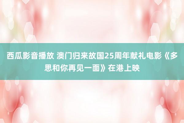 西瓜影音播放 澳门归来故国25周年献礼电影《多思和你再见一面》在港上映