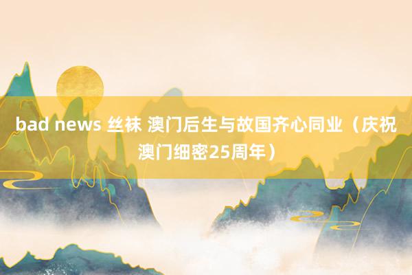 bad news 丝袜 澳门后生与故国齐心同业（庆祝澳门细密25周年）