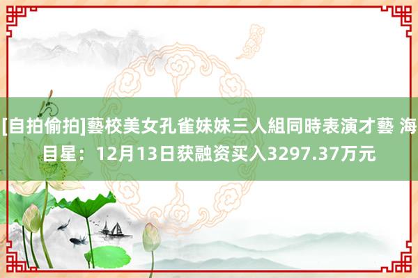 [自拍偷拍]藝校美女孔雀妹妹三人組同時表演才藝 海目星：12月13日获融资买入3297.37万元