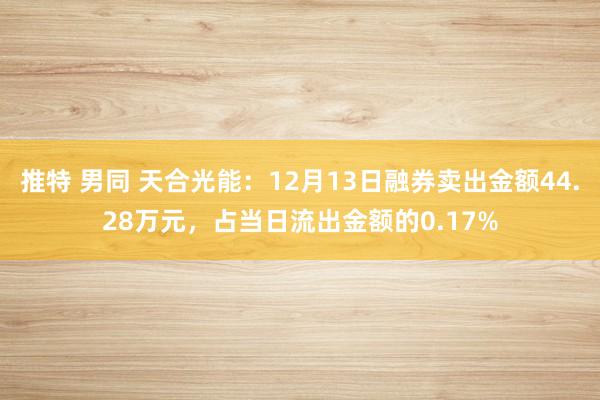 推特 男同 天合光能：12月13日融券卖出金额44.28万元，占当日流出金额的0.17%