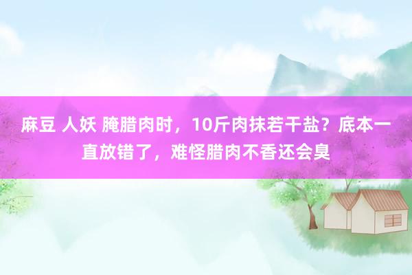 麻豆 人妖 腌腊肉时，10斤肉抹若干盐？底本一直放错了，难怪腊肉不香还会臭