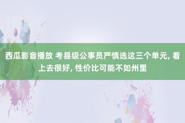 西瓜影音播放 考县级公事员严慎选这三个单元， 看上去很好， 性价比可能不如州里