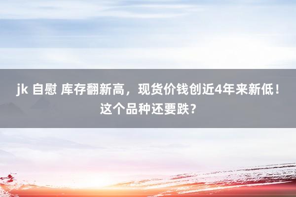 jk 自慰 库存翻新高，现货价钱创近4年来新低！这个品种还要跌？