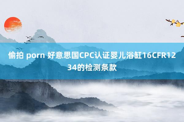 偷拍 porn 好意思国CPC认证婴儿浴缸16CFR1234的检测条款