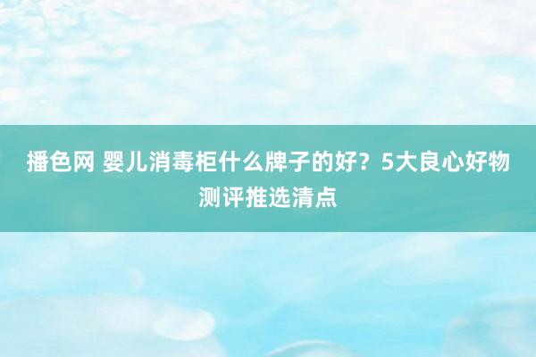 播色网 婴儿消毒柜什么牌子的好？5大良心好物测评推选清点