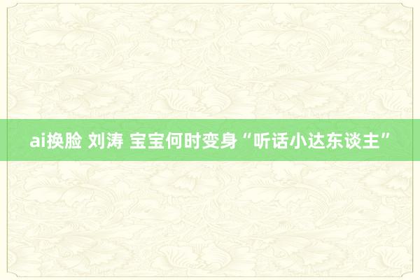 ai换脸 刘涛 宝宝何时变身“听话小达东谈主”