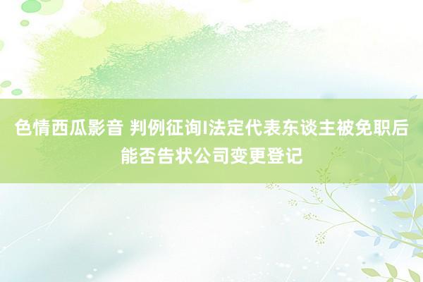 色情西瓜影音 判例征询I法定代表东谈主被免职后能否告状公司变更登记