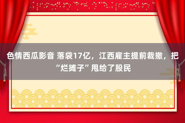 色情西瓜影音 落袋17亿，江西雇主提前裁撤，把“烂摊子”甩给了股民