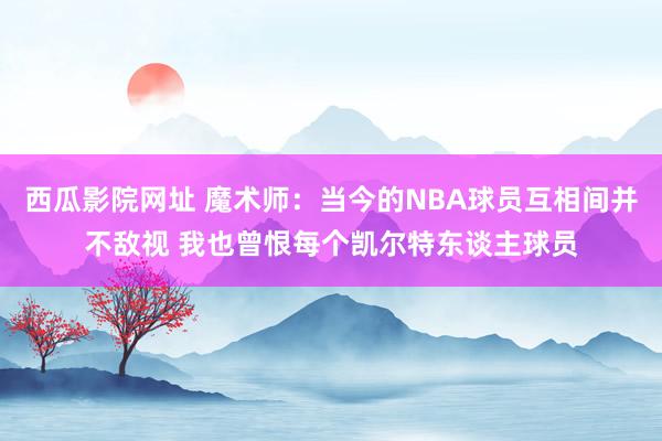 西瓜影院网址 魔术师：当今的NBA球员互相间并不敌视 我也曾恨每个凯尔特东谈主球员