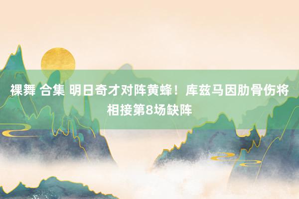 裸舞 合集 明日奇才对阵黄蜂！库兹马因肋骨伤将相接第8场缺阵