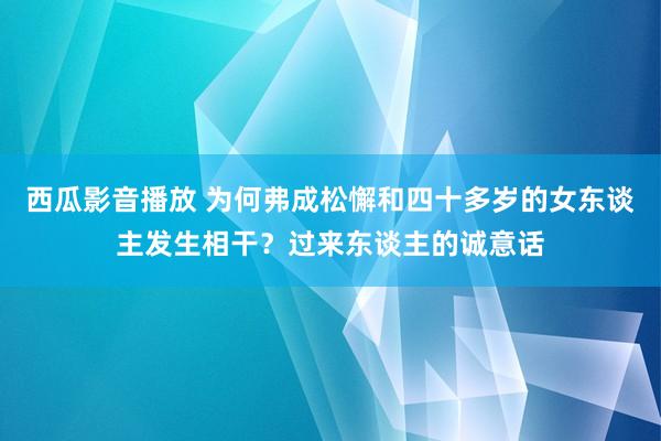 西瓜影音播放 为何弗成松懈和四十多岁的女东谈主发生相干？过来东谈主的诚意话