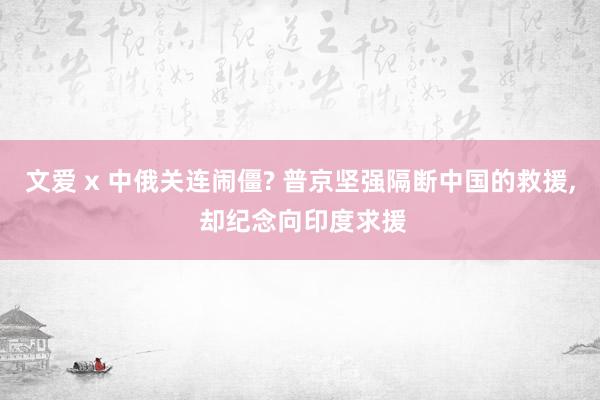 文爱 x 中俄关连闹僵? 普京坚强隔断中国的救援， 却纪念向印度求援