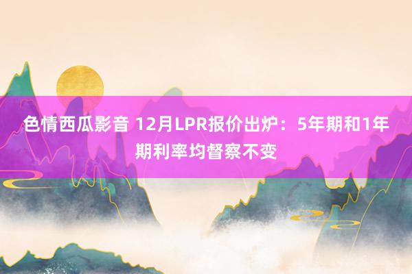 色情西瓜影音 12月LPR报价出炉：5年期和1年期利率均督察不变