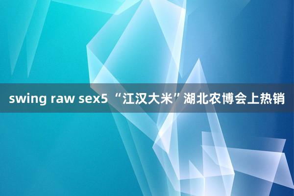 swing raw sex5 “江汉大米”湖北农博会上热销