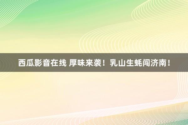 西瓜影音在线 厚味来袭！乳山生蚝闯济南！