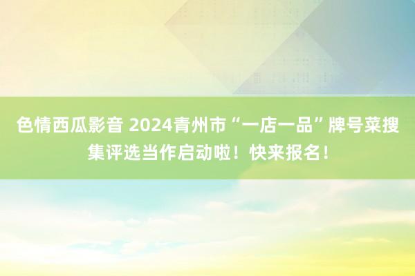 色情西瓜影音 2024青州市“一店一品”牌号菜搜集评选当作启动啦！快来报名！