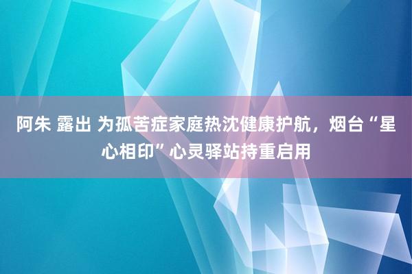 阿朱 露出 为孤苦症家庭热沈健康护航，烟台“星心相印”心灵驿站持重启用