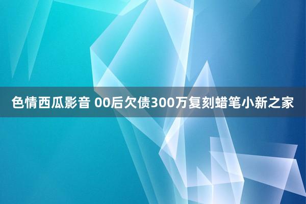 色情西瓜影音 00后欠债300万复刻蜡笔小新之家