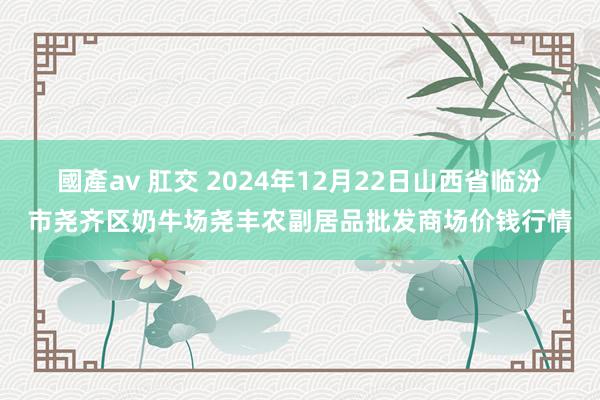 國產av 肛交 2024年12月22日山西省临汾市尧齐区奶牛场尧丰农副居品批发商场价钱行情