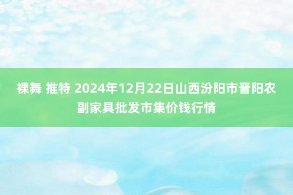 裸舞 推特 2024年12月22日山西汾阳市晋阳农副家具批发市集价钱行情