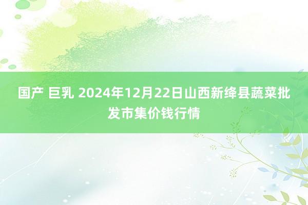 国产 巨乳 2024年12月22日山西新绛县蔬菜批发市集价钱行情