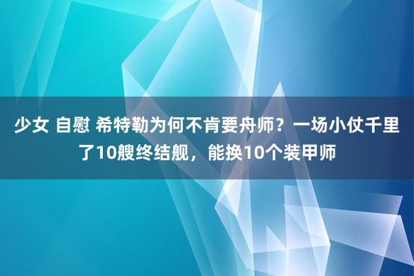 少女 自慰 希特勒为何不肯要舟师？一场小仗千里了10艘终结舰，能换10个装甲师