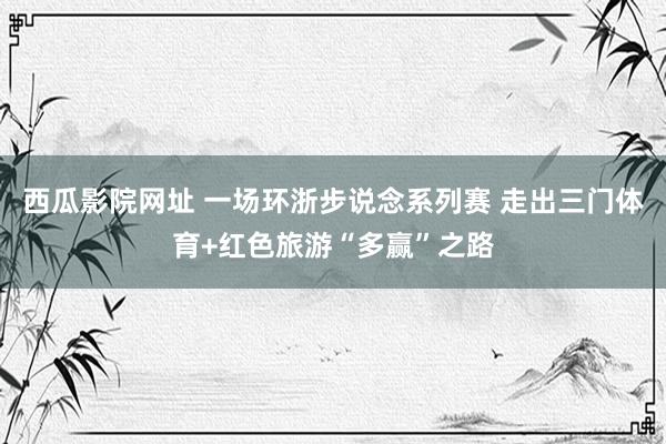 西瓜影院网址 一场环浙步说念系列赛 走出三门体育+红色旅游“多赢”之路