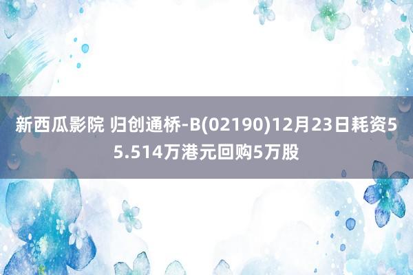 新西瓜影院 归创通桥-B(02190)12月23日耗资55.514万港元回购5万股