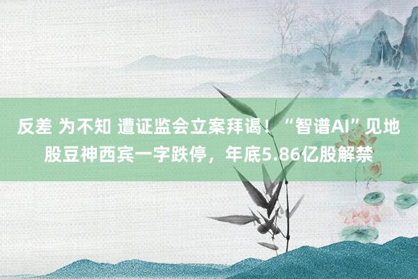 反差 为不知 遭证监会立案拜谒！“智谱AI”见地股豆神西宾一字跌停，年底5.86亿股解禁