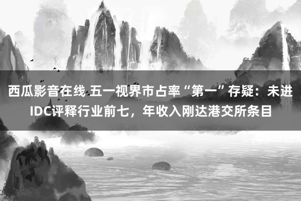 西瓜影音在线 五一视界市占率“第一”存疑：未进IDC评释行业前七，年收入刚达港交所条目