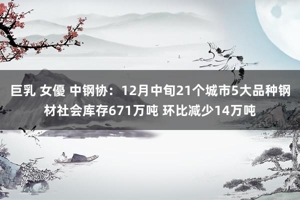 巨乳 女優 中钢协：12月中旬21个城市5大品种钢材社会库存671万吨 环比减少14万吨