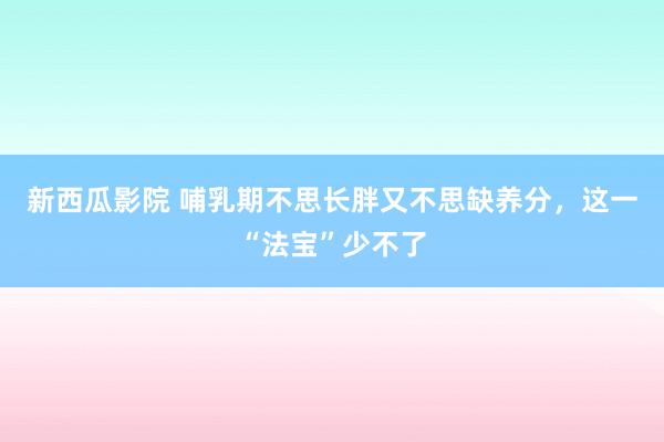 新西瓜影院 哺乳期不思长胖又不思缺养分，这一“法宝”少不了