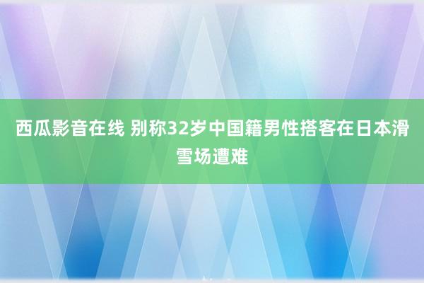 西瓜影音在线 别称32岁中国籍男性搭客在日本滑雪场遭难