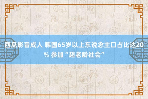 西瓜影音成人 韩国65岁以上东说念主口占比达20% 参加“超老龄社会”