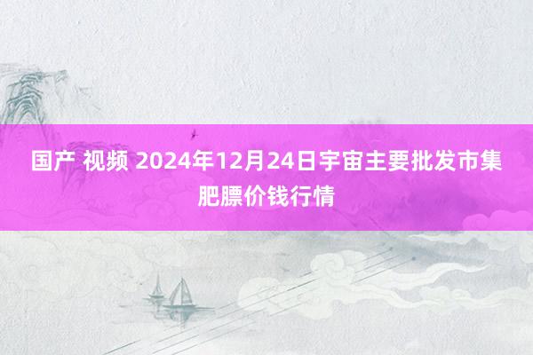 国产 视频 2024年12月24日宇宙主要批发市集肥膘价钱行情