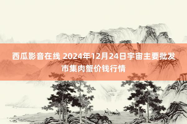 西瓜影音在线 2024年12月24日宇宙主要批发市集肉蟹价钱行情