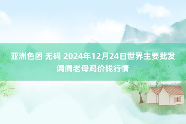 亚洲色图 无码 2024年12月24日世界主要批发阛阓老母鸡价钱行情