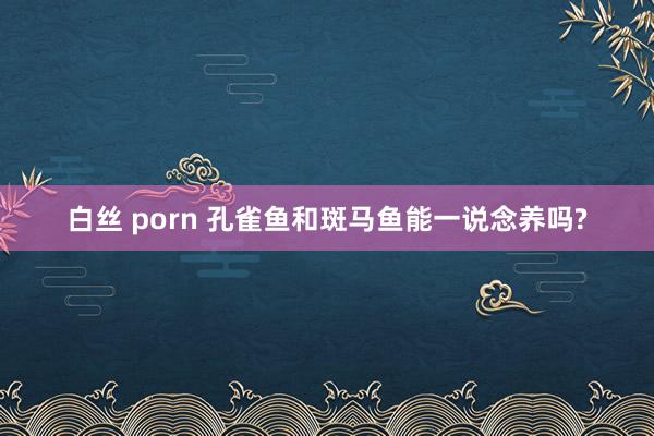 白丝 porn 孔雀鱼和斑马鱼能一说念养吗?