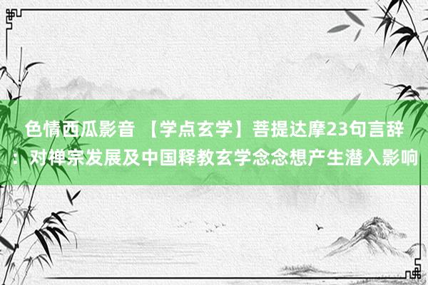 色情西瓜影音 【学点玄学】菩提达摩23句言辞：对禅宗发展及中国释教玄学念念想产生潜入影响